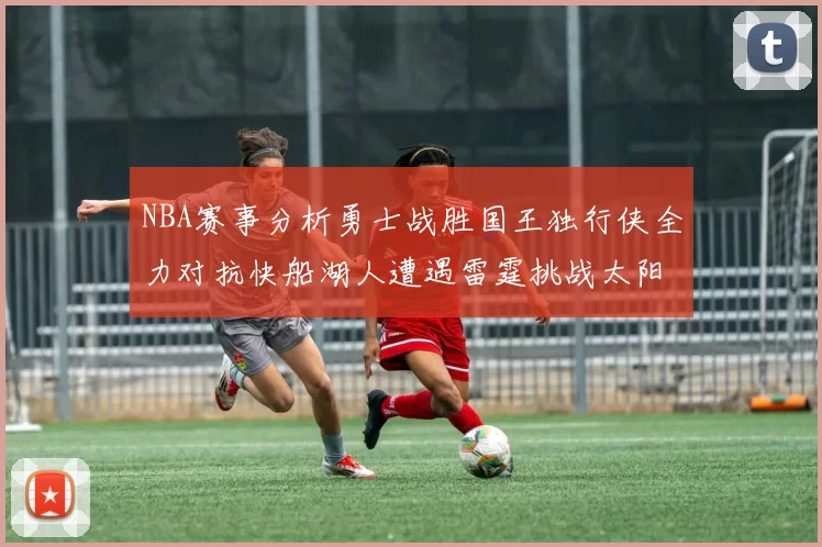 NBA赛事分析勇士战胜国王独行侠全力对抗快船湖人遭遇雷霆挑战太阳力克火箭