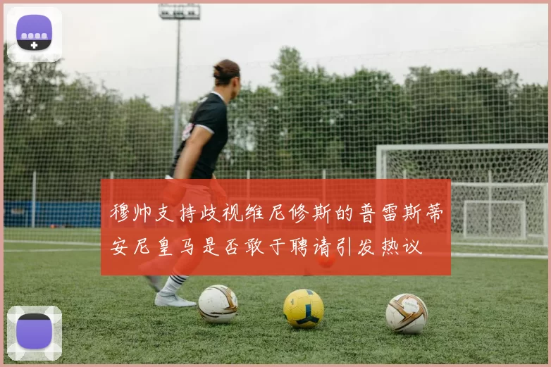 穆帅支持歧视维尼修斯的普雷斯蒂安尼皇马是否敢于聘请引发热议