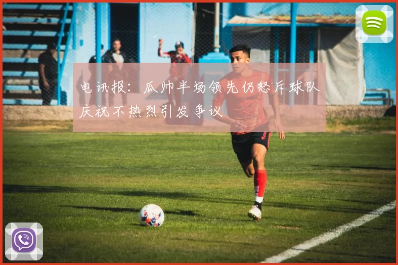 电讯报：瓜帅半场领先仍怒斥球队庆祝不热烈引发争议