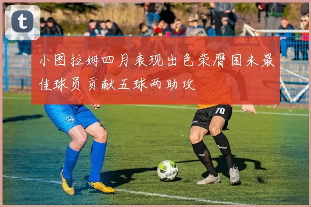 小图拉姆四月表现出色荣膺国米最佳球员贡献五球两助攻