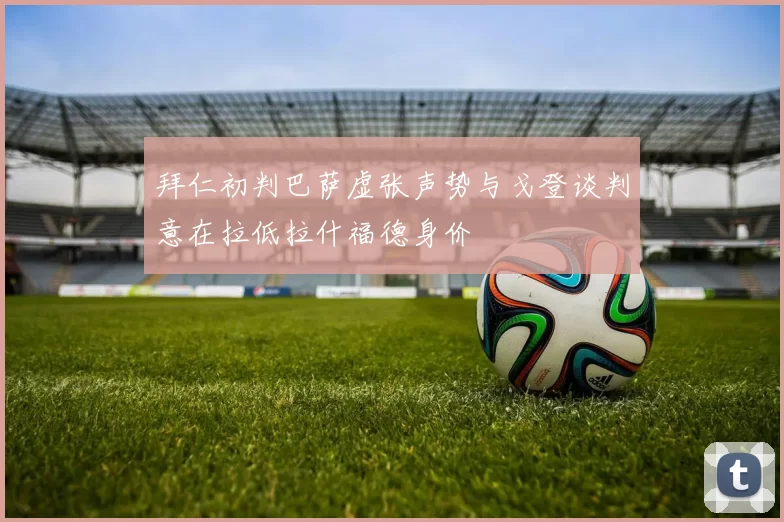 拜仁初判巴萨虚张声势与戈登谈判意在拉低拉什福德身价