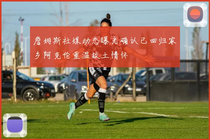 詹姆斯社媒动态曝光确认已回归家乡阿克伦重温故土情怀
