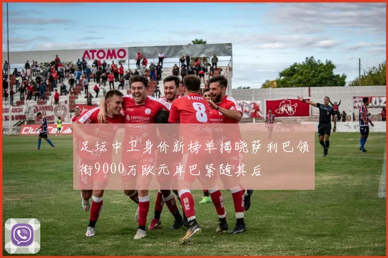 足坛中卫身价新榜单揭晓萨利巴领衔9000万欧元库巴紧随其后
