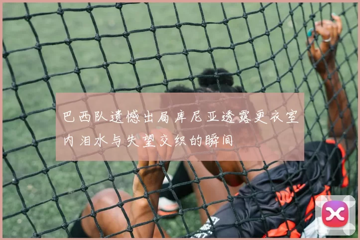 巴西队遗憾出局库尼亚透露更衣室内泪水与失望交织的瞬间