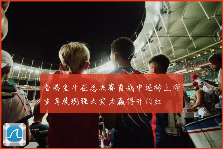 香港金牛在总决赛首战中逆转上海玄鸟展现强大实力赢得开门红