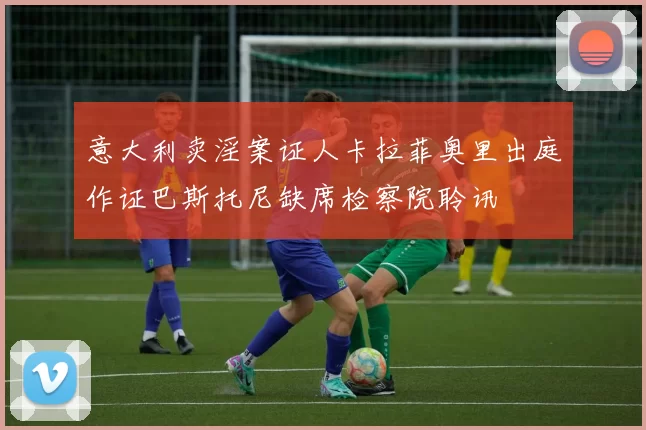 意大利卖淫案证人卡拉菲奥里出庭作证巴斯托尼缺席检察院聆讯