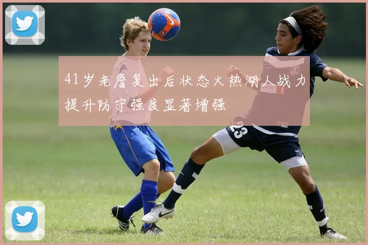 41岁老詹复出后状态火热湖人战力提升防守强度显著增强