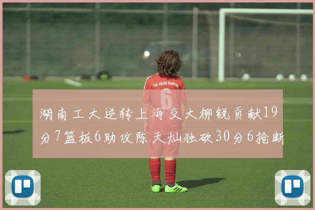 湖南工大逆转上海交大柳锐贡献19分7篮板6助攻陈天灿独砍30分6抢断助力胜利