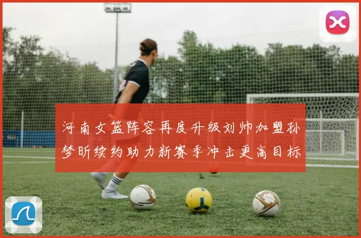 河南女篮阵容再度升级刘帅加盟孙梦昕续约助力新赛季冲击更高目标