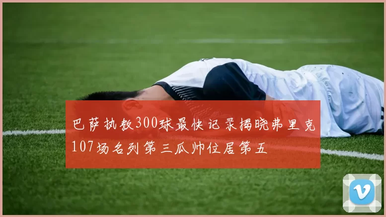 巴萨执教300球最快记录揭晓弗里克107场名列第三瓜帅位居第五