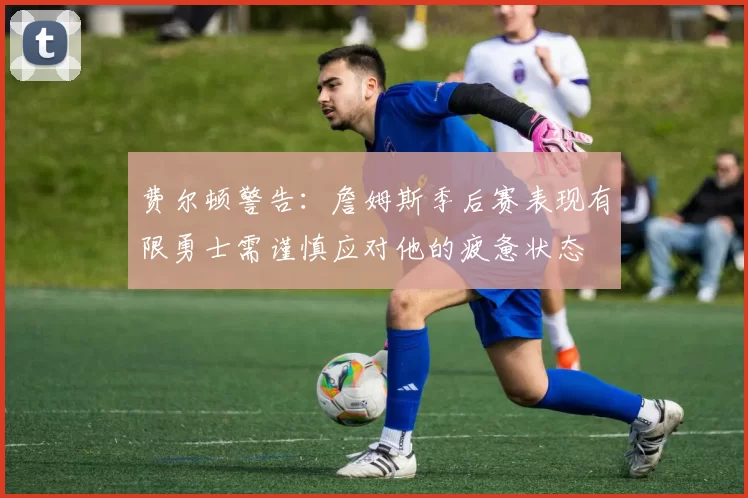费尔顿警告：詹姆斯季后赛表现有限勇士需谨慎应对他的疲惫状态
