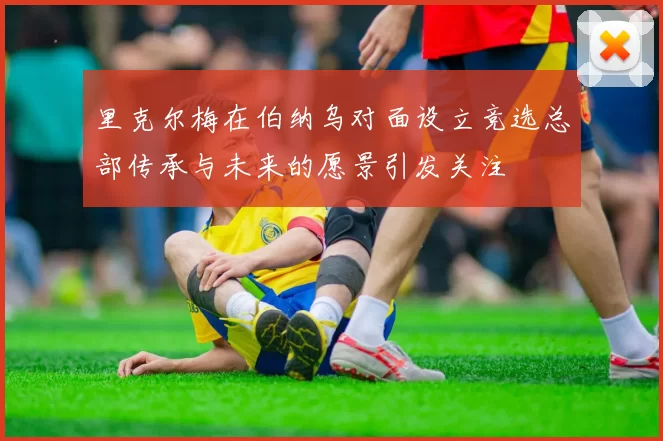 里克尔梅在伯纳乌对面设立竞选总部传承与未来的愿景引发关注
