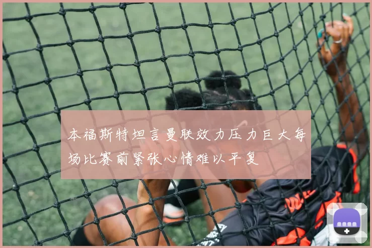 本福斯特坦言曼联效力压力巨大每场比赛前紧张心情难以平复