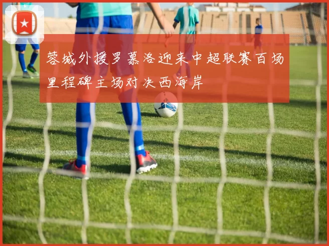 蓉城外援罗慕洛迎来中超联赛百场里程碑主场对决西海岸
