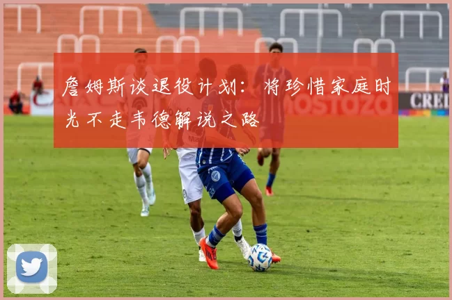 詹姆斯谈退役计划：将珍惜家庭时光不走韦德解说之路