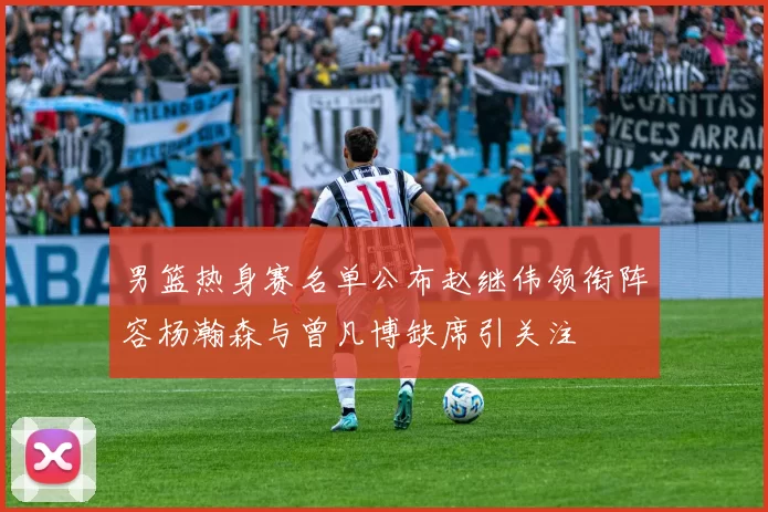 男篮热身赛名单公布赵继伟领衔阵容杨瀚森与曾凡博缺席引关注