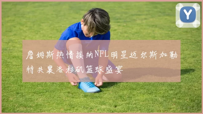 詹姆斯热情接纳NFL明星迈尔斯加勒特共襄洛杉矶篮球盛宴